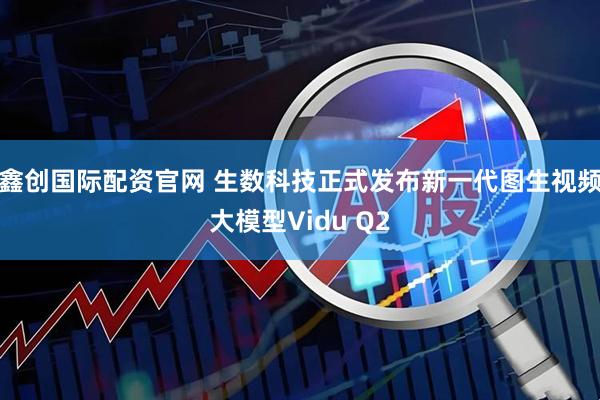 鑫创国际配资官网 生数科技正式发布新一代图生视频大模型Vidu Q2