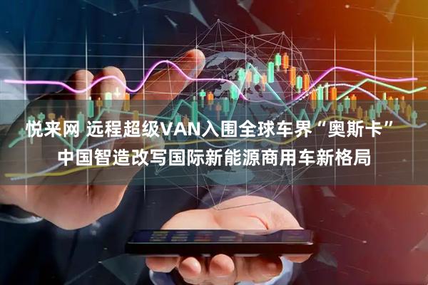 悦来网 远程超级VAN入围全球车界“奥斯卡” 中国智造改写国际新能源商用车新格局