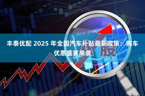 丰泰优配 2025 年全国汽车补贴最新政策：购车优惠盛宴来袭