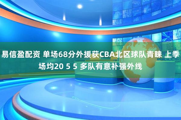 易信盈配资 单场68分外援获CBA北区球队青睐 上季场均20 5 5 多队有意补强外线