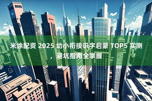 米涂配资 2025 幼小衔接识字启蒙 TOP5 实测，避坑指南全掌握