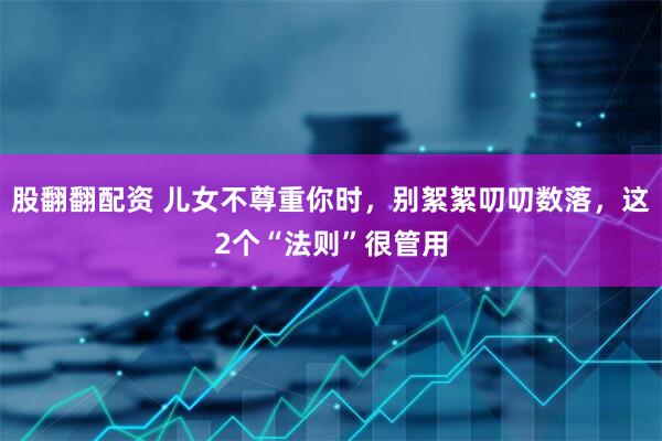 股翻翻配资 儿女不尊重你时，别絮絮叨叨数落，这2个“法则”很管用