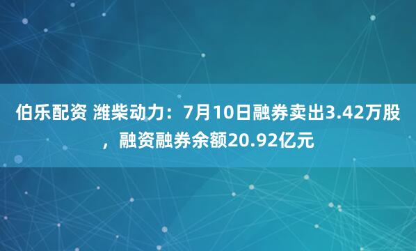 伯乐配资 潍柴动力:7月10日融券卖出3.42万股,融资融券余额20.92亿元
