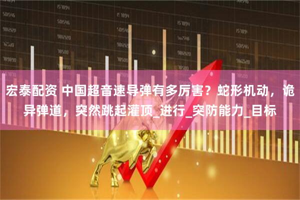 宏泰配资 中国超音速导弹有多厉害?蛇形机动,诡异弹道,突然跳起灌顶_进行_突防能力_目标