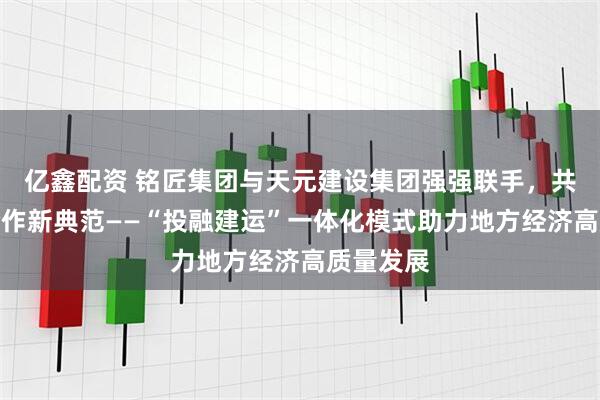 亿鑫配资 铭匠集团与天元建设集团强强联手，共筑政企合作新典范——“投融建运”一体化模式助力地方经济高质量发展