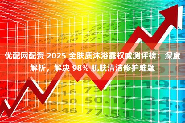 优配网配资 2025 全肤质沐浴露权威测评榜：深度解析，解决 98% 肌肤清洁修护难题