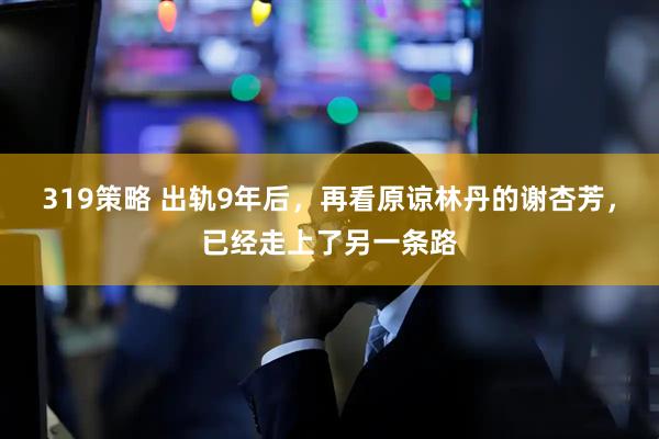 319策略 出轨9年后,再看原谅林丹的谢杏芳,已经走上了另一条路