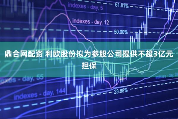 鼎合网配资 利欧股份拟为参股公司提供不超3亿元担保