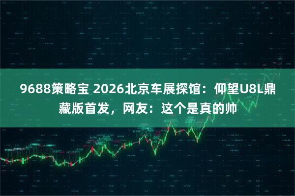 9688策略宝 2026北京车展探馆：仰望U8L鼎藏版首发，网友：这个是真的帅