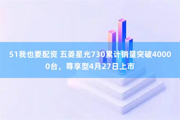 51我也要配资 五菱星光730累计销量突破40000台，尊享型4月27日上市